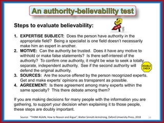 Source: “THINK AGAIN, How to Reason and Argue”, Walter Sinnott-Armstrong, Oxford University Press, 2018 16
Steps to evaluate believability:
1. EXPERTISE SUBJECT: Does the person have authority in the
appropriate field? Being a specialist is one field doesn’t necessarily
make him an expert in another.
2. MOTIVE: Can the authority be trusted. Does it have any motive to
withhold or make false statements? Is there self-interest of the
authority? To confirm one authority, it might be wise to seek a totally
separate, independent authority. See if the second authority will
defend the original authority.
3. SOURCES: Are the source offered by the person recognized experts.
Get and make experts’ opinions as transparent as possible.
4. AGREEMENT: Is there agreement among many experts within the
same specialty? This there debate among them?
If you are making decisions for many people with the information you are
gathering, to support your decision when explaining it to those people,
these steps are doubly important.
 