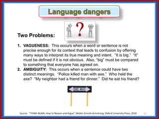 Source: “THINK AGAIN, How to Reason and Argue”, Walter Sinnott-Armstrong, Oxford University Press, 2018 17
Two Problems:
1. VAGUENESS: This occurs when a word or sentence is not
precise enough for its context that leads to confusion by offering
many ways to interpret its true meaning and intent. “It is big.” “It”
must be defined if it is not obvious. Also, “big” must be compared
to something that everyone has agreed on.
2. AMBIGUITY: This occurs when a sentence could have two
distinct meanings. “Police killed man with axe.” Who held the
axe? “My neighbor had a friend for dinner.” Did he eat his friend?
 