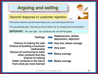 21
Second response to customer rejection
If the same customer says the same thing to you, you could respond like this:
"You are probably right. How did you find out about me, my company and our products?"
DEFEATIST: You are right. Our products are not all that good.
Ron McFarland, ronmcfarl@gmail.com
Feelings
Chance of making the sale
Chance of building a business
relationship
Chance of continuing to make
other contacts that day
Chance of making
better contacts in the future
from what you have learned
Helplessness, defeat,
depression, dejection
Very low, below average
Very poor
Below average
Below average
 