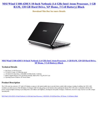 MSI Wind U100-420US 10-Inch Netbook (1.6 GHz Intel Atom Processor, 1 GB
        RAM, 120 GB Hard Drive, XP Home, 3 Cell Battery) Black
                                                           Download This Doc See more Details




MSI Wind U100-420US 10-Inch Netbook (1.6 GHz Intel Atom Processor, 1 GB RAM, 120 GB Hard Drive,
                                XP Home, 3 Cell Battery) Black
Technical Details
    l   Intel Atom 1.6 GHz Processor
    l   512 KB L2 Cache, 533 MHz Bus speed
    l   120 GB SATA Hard Drive, 1GB DDR2 667MHz RAM, 2 GB Max
    l   Built-in Gigabit Ethernet LAN and Modem Module, Built-in 802.11b/g WLAN Card
    l   Operating System: Windows XP Home Edition


Product Description
The U100 series has selected a 10" wide LCD display as oppose to the typical smaller sizes to provide better comfort while viewing or reading. In addition, the 1024 x 600
resolution can relief concerns of the full display of webpages while browsing, giving you the freedom when exploring the Internet.The U100 series is embedded with the LED
power-saving backlight technology in providing better color fullness and brightness, elevating the total quality of imagery. Furthermore, the lower usage of power can offer a longer
operating time.


MSI Wind U100-420US 10-Inch Netbook (1.6 GHz Intel Atom Processor, 1 GB RAM, 120 GB Hard Drive, XP Home, 3 Cell Battery) Black
 