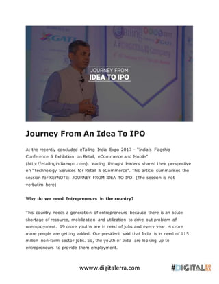 wwww.digitalerra.com
Journey From An Idea To IPO
At the recently concluded eTailing India Expo 2017 – “India’s Flagship
Conference & Exhibition on Retail, eCommerce and Mobile”
(http://etailingindiaexpo.com), leading thought leaders shared their perspective
on “Technology Services for Retail & eCommerce”. This article summarises the
session for KEYNOTE: JOURNEY FROM IDEA TO IPO. (The session is not
verbatim here)
Why do we need Entrepreneurs in the country?
This country needs a generation of entrepreneurs because there is an acute
shortage of resource, mobilization and utilization to drive out problem of
unemployment. 19 crore youths are in need of jobs and every year, 4 crore
more people are getting added. Our president said that India is in need of 115
million non-farm sector jobs. So, the youth of India are looking up to
entrepreneurs to provide them employment.
 