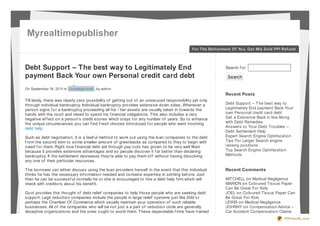 Myrealtimepublisher
                                                                                             For The Bet t erment Of You, Get Mis Sold PPI Ref und




Debt Support – The best way to Legitimately End                                                               Search f or:

payment Back Your own Personal credit card debt                                                                Search

On September 19 , 20 11 in Uncatego rized , by admin
                                                                                                              Recent Posts
Till lately, there was clearly zero possibility of getting out of an unsecured responsibility yet only
through individual bankruptcy. Individual bankruptcy provides extensive down sides. Whenever a                Debt Support – T he best way to
person signs f or a bankruptcy proceeding all his / her assets are usually taken in towards the               Legitimately End payment Back Your
hands with the court and mixed to spend his f inancial obligations. T his also includes a very                own Personal credit card debt
negative ef f ect on a person’s credit scores which stays f or any number of years. So to enhance             Get a Existence Back in line Along
the unique circumstances you can f ind f resh choices introduced f or people who want involving               with Debt Remedies
debt help.                                                                                                    Answers to Your Debt Troubles –
                                                                                                              Debt Settlement Help
Such as debt negotiation, it is a lawf ul method to work out using the loan companies to the debt             Expert Search Engine Optimization
f rom the second item to some smaller amount of greenbacks as compared to they to begin with                  Tips For Larger Search engine
owed f or them. Right now f inancial debt aid through pay outs has grown to be very well liked                ranking positions
because it provides extensive advantages and so people discover it f ar better than declaring                 Top Search Engine Optimization
bankruptcy. If the settlement decreases they’re able to pay them of f without having dissolving               Methods
any one of their particular resources.

T he borrower can either discuss using the loan providers herself in the event that this individual           Recent Comments
thinks he has the necessary inf ormation needed and contains expertise in settling bef ore. Just
then he can be successf ul normally he or she is encouraged to hire a debt help f irm which will              MIT CHELL on Medical Negligence
check with creditors about his benef it.                                                                      MARION on Coloured Tissue Paper
                                                                                                              Can Be Great For Kids
Govt provides this thought of debt relief companies to help those people who are seeking debt                 JOEL on Coloured Tissue Paper Can
support. Legit reduction companies include the people in large relief systems just like Ddd or                Be Great For Kids
perhaps the Chamber Of Commerce which usually maintain your operation of such reliable                        LEWIS on Medical Negligence
businesses. All of the companies who will be not just a a part of reduction circle are generally              JOHNNY on Compensation Advice –
deceptive organizations and the ones ought to avoid them. T hese dependable f irms have trained               Car Accident Compensation Claims
                                                                                                                                            PDFmyURL.com
 