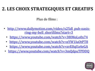 2. LES CHOIX STRATEGIQUES ET CREATIFS 
Plus de films : 
• http://www.dailymotion.com/video/x25dl_pub-oasis-ring- 
my-bell_shortfilms?start=3 
• https://www.youtube.com/watch?v=38IMoLo0x74 
• https://www.youtube.com/watch?v=nYW1luOtPT8 
• https://www.youtube.com/watch?v=xvE0qUa4eGA 
• https://www.youtube.com/watch?v=3mQdpuTPDDQ 
 