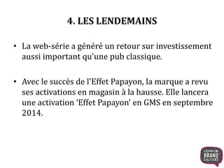 4. LES LENDEMAINS 
• La web-série a généré un retour sur investissement 
aussi important qu'une pub classique. 
• Avec le succès de l'Effet Papayon, la marque a revu 
ses activations en magasin à la hausse. Elle lancera 
une activation ‘Effet Papayon’ en GMS en septembre 
2014. 
 