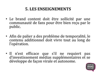 5. LES ENSEIGNEMENTS 
• Le brand content doit être sollicité par une 
communauté de fans pour être bien reçu par le 
public. 
• Afin de palier a des problème de temporalité, le 
contenu additionnel doit vivre tout au long de 
l’opération. 
• Il n’est efficace que s’il ne requiert pas 
d’investissement médias supplémentaires et se 
développe de façon virale et autonome. 
 