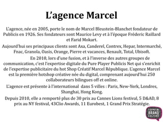 L’agence Marcel 
L’agence, née en 2005, porte le nom de Marcel Bleustein-Blanchet fondateur de 
Publicis en 1926. Ses fondateurs sont Maurice Levy et à l’époque Fréderic Raillard 
et Farid Mokart. 
Aujourd’hui ses principaux clients sont Axa, Canderel, Contrex, Hepar, Intermarché, 
Fnac, Granola, Oasis, Orange, Pierre et vacances, Renault, Total, Ubisoft. 
En 2010, lors d’une fusion, et à l’inverse des autres groupes de 
communication, c’est l’expertise digitale du Pure Player Publicis Net qui s’enrichit 
de l’expertise publicitaire du hot Shop Créatif Marcel République. L’agence Marcel 
est la première hotshop créative née du digital, comprenant aujourd’hui 250 
collaborateurs bilingues off et online. 
L’agence est présente à l’international dans 5 villes : Paris, New-York, Londres, 
Shanghai, Hong Kong. 
Depuis 2010, elle a remporté plus de 30 prix au Cannes Lions festival, 5 D&AD, 8 
prix au NY festival, 43Clio Awards, 11 Eurobest, 1 Grand Prix Stratégie. 
 