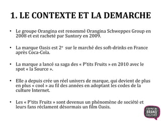 1. LE CONTEXTE ET LA DEMARCHE 
• Le groupe Orangina est renommé Orangina Schweppes Group en 
2008 et est racheté par Suntory en 2009. 
• La marque Oasis est 2e sur le marché des soft-drinks en France 
après Coca-Cola. 
• La marque a lancé sa saga des « P’tits Fruits » en 2010 avec le 
spot « la Source ». 
• Elle a depuis crée un réel univers de marque, qui devient de plus 
en plus « cool » au fil des années en adoptant les codes de la 
culture Internet. 
• Les « P’tits Fruits » sont devenus un phénomène de société et 
leurs fans réclament désormais un film Oasis. 
 