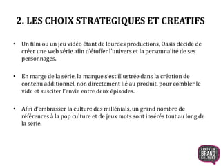 2. LES CHOIX STRATEGIQUES ET CREATIFS 
• Un film ou un jeu vidéo étant de lourdes productions, Oasis décide de 
créer une web série afin d’étoffer l’univers et la personnalité de ses 
personnages. 
• En marge de la série, la marque s’est illustrée dans la création de 
contenu additionnel, non directement lié au produit, pour combler le 
vide et susciter l’envie entre deux épisodes. 
• Afin d’embrasser la culture des millénials, un grand nombre de 
références à la pop culture et de jeux mots sont insérés tout au long de 
la série. 
 