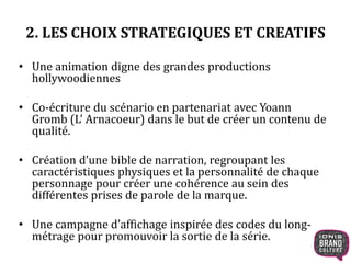 2. LES CHOIX STRATEGIQUES ET CREATIFS 
• Une animation digne des grandes productions 
hollywoodiennes 
• Co-écriture du scénario en partenariat avec Yoann 
Gromb (L’ Arnacoeur) dans le but de créer un contenu de 
qualité. 
• Création d’une bible de narration, regroupant les 
caractéristiques physiques et la personnalité de chaque 
personnage pour créer une cohérence au sein des 
différentes prises de parole de la marque. 
• Une campagne d’affichage inspirée des codes du long-métrage 
pour promouvoir la sortie de la série. 
 