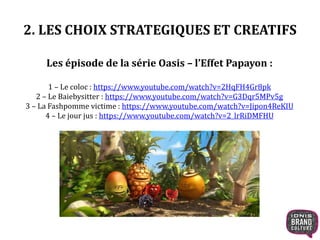 2. LES CHOIX STRATEGIQUES ET CREATIFS 
Les épisode de la série Oasis – l’Effet Papayon : 
1 – Le coloc : https://www.youtube.com/watch?v=2HqFH4Gr8pk 
2 – Le Baiebysitter : https://www.youtube.com/watch?v=G3Dqr5MPv5g 
3 – La Fashpomme victime : https://www.youtube.com/watch?v=Jipon4ReKIU 
4 – Le jour jus : https://www.youtube.com/watch?v=2_lrRiDMFHU 
 