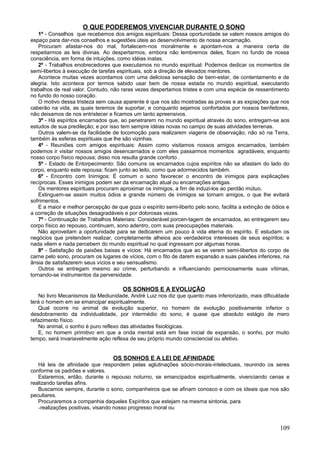 O QUE PODEREMOS VIVENCIAR DURANTE O SONO
   1º - Conselhos que recebemos dos amigos espirituais: Dessa oportunidade se valem nossos amigos do
espaço para dar-nos conselhos e sugestões úteis ao desenvolvimento de nossa encarnação.
   Procuram afastar-nos do mal, fortalecem-nos moralmente e apontam-nos a maneira certa de
respeitarmos as leis divinas. Ao despertarmos, embora não lembremos deles, ficam no fundo de nossa
consciência, em forma de intuições, como idéias inatas.
   2º - Trabalhos enobrecedores que executamos no mundo espiritual: Podemos dedicar os momentos de
semi-libertos à execução de tarefas espirituais, sob a direção de elevados mentores.
   Acontece muitas vezes acordamos com uma deliciosa sensação de bem-estar, de contentamento e de
alegria. Isto acontece por termos sabido usar bem de nossa estada no mundo espiritual, executando
trabalhos de real valor. Contudo, não raras vezes despertamos tristes e com uma espécie de ressentimento
no fundo do nosso coração.
   O motivo dessa tristeza sem causa aparente é que nos são mostradas as provas e as expiações que nos
caberão na vida, as quais teremos de suportar, e conquanto sejamos confortados por nossos benfeitores,
não deixamos de nos entristecer e ficamos um tanto apreensivos.
   3º - Há espíritos encarnados que, ao penetrarem no mundo espiritual através do sono, entregam-se aos
estudos de sua predileção; e por isso tem sempre idéias novas no campo de suas atividades terrenas.
   Outros valem-se da facilidade de locomoção para realizarem viagens de observação, não só na Terra,
também às esferas espirituais que lhe são vizinhas.
   4º - Reuniões com amigos espirituais: Assim como visitamos nossos amigos encarnados, também
podemos ir visitar nossos amigos desencarnados e com eles passarmos momentos agradáveis, enquanto
nosso corpo físico repousa; disso nos resulta grande conforto .
   5º - Estado de Entorpecimento: São comuns os encarnados cujos espíritos não se afastam do lado do
corpo, enquanto este repousa; ficam junto ao leito, como que adormecidos também.
   6º - Encontro com Inimigos: É comum o sono favorecer o encontro de inimigos para explicações
recíprocas. Esses inimigos podem ser da encarnação atual ou encarnações antigas.
   Os mentores espirituais procuram aproximar os inimigos, a fim de induzi-los ao perdão mútuo.
   Extinguem-se assim muitos ódios e grande número de inimigos se tornam amigos, o que lhe evitará
sofrimentos.
   E a maior e melhor percepção de que goza o espírito semi-liberto pelo sono, facilita a extinção de ódios e
a correção de situações desagradáveis e por dolorosas vezes.
   7º - Continuação de Trabalhos Materiais: Considerável porcen-tagem de encarnados, ao entregarem seu
corpo físico ao repouso, continuam, sono adentro, com suas preocupações materiais.
   Não aproveitam a oportunidade para se dedicarem um pouco à vida eterna do espírito. E estudam os
negócios que pretendem realizar, completamente alheios aos verdadeiros interesses de seus espíritos; e
nada vêem e nada percebem do mundo espiritual no qual ingressam por algumas horas.
   8º - Satisfação de paixões baixas e vícios: Há encarnados que ao se verem semi-libertos do corpo de
carne pelo sono, procuram os lugares de vícios, com o fito de darem expansão a suas paixões inferiores, na
ânsia de satisfazerem seus vícios e seu sensualismo.
   Outros se entregam mesmo ao crime, perturbando e influenciando perniciosamente suas vítimas,
tornando-se instrumentos da perversidade.

                                      OS SONHOS E A EVOLUÇÃO
   No livro Mecanismos da Mediunidade, André Luiz nos diz que quanto mais inferiorizado, mais dificuldade
terá o homem em se emancipar espiritualmente.
   Qual ocorre no animal de evolução superior, no homem de evolução positivamente inferior o
desdobramento da individualidade, por intermédio do sono, é quase que absoluto estágio de mero
refazimento físico.
   No animal, o sonho é puro reflexo das atividades fisiológicas.
   E, no homem primitivo em que a onda mental está em fase inicial de expansão, o sonho, por muito
tempo, será invariavelmente ação reflexa de seu próprio mundo consciencial ou afetivo.


                                  OS SONHOS E A LEI DE AFINIDADE
   Há leis de afinidade que respondem pelas aglutinações sócio-morais-intelectuais, reunindo os seres
conforme os padrões e valores.
   Estaremos, então, durante o repouso noturno, se emancipados espiritualmente, vivenciando cenas e
realizando tarefas afins.
   Buscamos sempre, durante o sono, companheiros que se afinam conosco e com os ideais que nos são
peculiares.
   Procuraremos a companhia daqueles Espíritos que estejam na mesma sintonia, para
   -realizações positivas, visando nosso progresso moral ou


                                                                                                         109
 