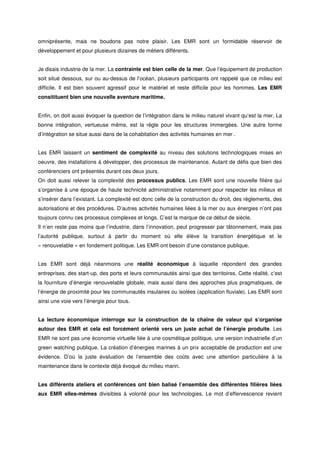 omniprésente, mais ne boudons pas notre plaisir. Les EMR sont un formidable réservoir de
développement et pour plusieurs dizaines de métiers différents.
Je disais industrie de la mer. La contrainte est bien celle de la mer. Que l’équipement de production
soit situé dessous, sur ou au-dessus de l’océan, plusieurs participants ont rappelé que ce milieu est
difficile. Il est bien souvent agressif pour le matériel et reste difficile pour les hommes. Les EMR
consitituent bien une nouvelle aventure maritime.
Enfin, on doit aussi évoquer la question de l’intégration dans le milieu naturel vivant qu’est la mer. La
bonne intégration, vertueuse même, est la règle pour les structures immergées. Une autre forme
d’intégration se situe aussi dans de la cohabitation des activités humaines en mer .
Les EMR laissent un sentiment de complexité au niveau des solutions technologiques mises en
oeuvre, des installations à développer, des processus de maintenance. Autant de défis que bien des
conférenciers ont présentés durant ces deux jours.
On doit aussi relever la complexité des processus publics. Les EMR sont une nouvelle filière qui
s’organise à une époque de haute technicité administrative notamment pour respecter les milieux et
s’insérer dans l’existant. La complexité est donc celle de la construction du droit, des règlements, des
autorisations et des procédures. D’autres activités humaines liées à la mer ou aux énergies n’ont pas
toujours connu ces processus complexes et longs. C’est la marque de ce début de siècle.
Il n’en reste pas moins que l’industrie, dans l’innovation, peut progresser par tâtonnement, mais pas
l’autorité publique, surtout à partir du moment où elle élève la transition énergétique et le
« renouvelable » en fondement politique. Les EMR ont besoin d’une constance publique.
Les EMR sont déjà néanmoins une réalité économique à laquelle répondent des grandes
entreprises, des start-up, des ports et leurs communautés ainsi que des territoires. Cette réalité, c’est
la fourniture d’énergie renouvelable globale, mais aussi dans des approches plus pragmatiques, de
l’énergie de proximité pour les communautés insulaires ou isolées (application fluviale). Les EMR sont
ainsi une voie vers l’énergie pour tous.
La lecture économique interroge sur la construction de la chaîne de valeur qui s’organise
autour des EMR et cela est forcément orienté vers un juste achat de l’énergie produite. Les
EMR ne sont pas une économie virtuelle liée à une cosmétique politique, une version industrielle d’un
green watching publique. La création d’énergies marines à un prix acceptable de production est une
évidence. D’où la juste évaluation de l’ensemble des coûts avec une attention particulière à la
maintenance dans le contexte déjà évoqué du milieu marin.
Les différents ateliers et conférences ont bien balisé l’ensemble des différentes filières liées
aux EMR elles-mêmes divisibles à volonté pour les technologies. Le mot d’effervescence revient
 