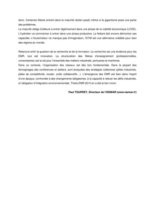 donc. Certaines filières entrent dans la maturité (éolien posé) même si le gigantisme pose une partie
des problèmes.
La maturité oblige d’ailleurs à entrer légitimement dans une phase de la viabilité économique (LCOE).
L’hydrolien va commencer à entrer dans une phase productive. Le flottant doit encore démontrer ses
capacités. L’houlomoteur ne manque pas d’imagination, l’ETM est une alternative crédible pour bien
des régions du monde.
Retenons enfin la question de la recherche et de la formation. La recherche est une évidence pour les
EMR, tout est innovation. La structuration des filières d’enseignement (professionnelles,
universitaires) est la clé pour l’ensemble des métiers industriels, portuaires et maritimes.
Dans ce contexte, l’organisation des réseaux est dès lors fondamentale. Dans la plupart des
témoignages des conférences et ateliers, sont évoquées des stratégies collectives (pôles industriels,
pôles de compétitivité, cluster, outils collaboratifs…). L’émergence des EMR est bien dans l’esprit
d’une époque, confrontée à des changements obligatoires, à la capacité à relever les défis industriels,
à l’obligation d’intégration environnementale. Thetis EMR 2015 en a été le bon miroir.
Paul TOURRET, Directeur de l’ISEMAR (www.isemar.fr)
 
