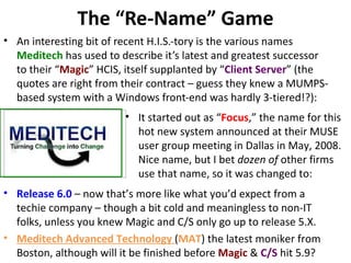 The “Re-Name” Game
• An interesting bit of recent H.I.S.-tory is the various names
  Meditech has used to describe it’s latest and greatest successor
  to their “Magic” HCIS, itself supplanted by “Client Server” (the
  quotes are right from their contract – guess they knew a MUMPS-
  based system with a Windows front-end was hardly 3-tiered!?):
                         • It started out as “Focus,” the name for this
                           hot new system announced at their MUSE
                           user group meeting in Dallas in May, 2008.
                           Nice name, but I bet dozen of other firms
                           use that name, so it was changed to:
• Release 6.0 – now that’s more like what you’d expect from a
  techie company – though a bit cold and meaningless to non-IT
  folks, unless you knew Magic and C/S only go up to release 5.X.
• Meditech Advanced Technology (MAT) the latest moniker from
  Boston, although will it be finished before Magic & C/S hit 5.9?
 