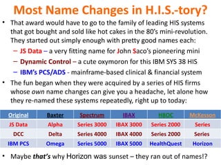 Most Name Changes in H.I.S.-tory?
• That award would have to go to the family of leading HIS systems
  that got bought and sold like hot cakes in the 80’s mini-revolution.
  They started out simply enough with pretty good names each:
   – JS Data – a very fitting name for John Saco’s pioneering mini
   – Dynamic Control – a cute oxymoron for this IBM SYS 38 HIS
   – IBM’s PCS/ADS - mainframe-based clinical & financial system
• The fun began when they were acquired by a series of HIS firms
  whose own name changes can give you a headache, let alone how
  they re-named these systems repeatedly, right up to today:
  Original     Baxter     Spectrum       IBAX        HBOC        McKesson
  JS Data      Alpha     Series 3000   IBAX 3000   Series 2000    Series
   DCC         Delta     Series 4000   IBAX 4000   Series 2000    Series
 IBM PCS      Omega      Series 5000   IBAX 5000   HealthQuest   Horizon

• Maybe that’s why Horizon was sunset – they ran out of names!?
 
