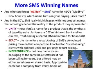 More SMS Winning Names
• And who can forget “ACTIon” – SMS’ name for HBO’s “MedPro”
   – Now honestly, which name turns on your buying juices more?
• And in the 80’s, SMS really hit high gear, with hot product names
  that amazingly defied the reality of the product they represented:
   – UNITY – now that’s a name for a product that is the synthesis
     of two disparate platforms: a DEC mini-based front end for
     clinicals, front-ending a shared IBM mainframe for financials!
   – EXACT – the name for a re-packaging of SMS’s convoluted
     pricing formula that competitors knocked for “nickel-diming”
     clients with optional units and per-page report pricing…
   – INDEPENDENCE – hot new name for re-
     packaging of the same basic software it had
     been selling for years, but offered now on
     either an inhouse or shared basis. Appropriate
     name for a company from Philly, home of:
 