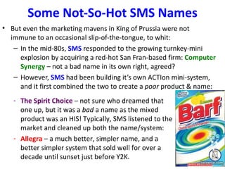 Some Not-So-Hot SMS Names
• But even the marketing mavens in King of Prussia were not
  immune to an occasional slip-of-the-tongue, to whit:
   – In the mid-80s, SMS responded to the growing turnkey-mini
     explosion by acquiring a red-hot San Fran-based firm: Computer
     Synergy – not a bad name in its own right, agreed?
   – However, SMS had been building it’s own ACTIon mini-system,
     and it first combined the two to create a poor product & name:
   - The Spirit Choice – not sure who dreamed that
     one up, but it was a bad a name as the mixed
     product was an HIS! Typically, SMS listened to the
     market and cleaned up both the name/system:
   - Allegra – a much better, simpler name, and a
     better simpler system that sold well for over a
     decade until sunset just before Y2K.
 