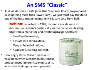 An SMS “Classic”
• As it winds down its life (now that Soarian is finally programmed
  in something more than PowerPoint), we just must pay tribute to
  one of the best product names in H.I.S.-tory, also from SMS:
   – Invision! Launched in 1989, Invision clinicals were as
     enormous an advance technically, as the name was leading
     edge from a marketing and psychological perspective:
      • Invading the market,
      • A vision into clinical data,
      • New, unheard of before,
      • A radical & exciting concept…
• How angry those Malvern-ians must
  have been when a common household
  product manufacturer stole most of its
  letters for their eponymous product:
 