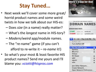 Stay Tuned…
• Next week we’ll cover some more great/
  horrid product names and some weird
  twists in how we talk about our HIS-es:
   – Does size (in a name) really matter?
   – What’s the longest name in HIS-tory?
   – Modern/weird app/module names.
   – The “re-name” game (if you can’t
      afford to re-write it – re-name it!)
• So what’s your most & least favorite HIS
  product names? Send me yours and I’ll
  blame you: vciotti@hispros.com
 