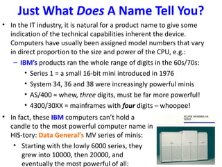 Just What Does A Name Tell You?
• In the IT industry, it is natural for a product name to give some
  indication of the technical capabilities inherent the device.
  Computers have usually been assigned model numbers that vary
  in direct proportion to the size and power of the CPU, e.g.:
   – IBM’s products ran the whole range of digits in the 60s/70s:
       • Series 1 = a small 16-bit mini introduced in 1976
       • System 34, 36 and 38 were increasingly powerful minis
       • AS/400 = whew, three digits, must be far more powerful!
       • 4300/30XX = mainframes with four digits – whoopee!
• In fact, these IBM computers can’t hold a
  candle to the most powerful computer name in
  HIS-tory: Data General’s MV series of minis:
   • Starting with the lowly 6000 series, they
      grew into 10000, then 20000, and
      eventually the most powerful of all:
 
