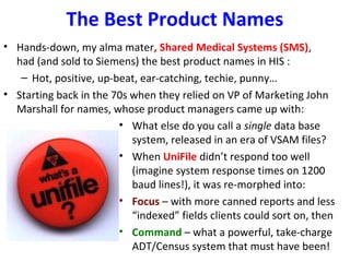 The Best Product Names
• Hands-down, my alma mater, Shared Medical Systems (SMS),
had (and sold to Siemens) the best product names in HIS :
– Hot, positive, up-beat, ear-catching, techie, punny…
• Starting back in the 70s when they relied on VP of Marketing John
Marshall for names, whose product managers came up with:
• What else do you call a single data base
system, released in an era of VSAM files?
• When UniFile didn’t respond too well
(imagine system response times on 1200
baud lines!), it was re-morphed into:
• Focus – with more canned reports and less
“indexed” fields clients could sort on, then
• Command – what a powerful, take-charge
ADT/Census system that must have been!
 