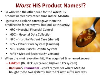 Worst HIS Product Names!?
• When the mini revolution hit, Mac acquired & renamed several:
– LabCom (Dr. Hick’s excellent, high-end LIS system)
– RadCom& PharmCom – can’t remember where McAuto
bought these two systems, but the “Com” suffix sure was
• So who won the other prize for the worst HIS
product names? My other alma mater: McAuto.
• I guess the airplane parent gave them the
predilection for acronyms, but look at this array:
• HFC = Hospital Financial Control
• HDC = Hospital Data Collection
• HPC = Hospital Patient Care (shared)
• PCS = Patient Care System (Tandem)
• MHS = Mini-Based Hospital System
• MRII = Medical Records (2nd
version)
 