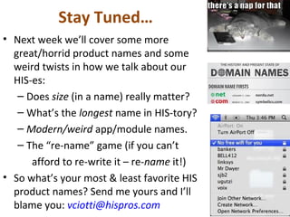 Stay Tuned…
• Next week we’ll cover some more
great/horrid product names and some
weird twists in how we talk about our
HIS-es:
– Does size (in a name) really matter?
– What’s the longest name in HIS-tory?
– Modern/weird app/module names.
– The “re-name” game (if you can’t
afford to re-write it – re-name it!)
• So what’s your most & least favorite HIS
product names? Send me yours and I’ll
blame you: vciotti@hispros.com
 