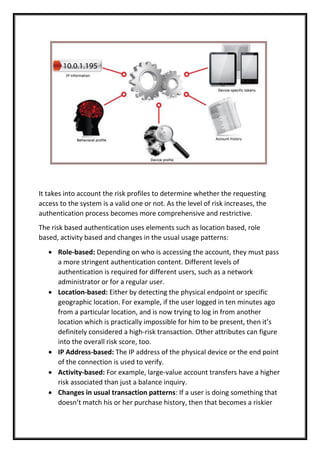 It takes into account the risk profiles to determine whether the requesting
access to the system is a valid one or not. As the level of risk increases, the
authentication process becomes more comprehensive and restrictive.
The risk based authentication uses elements such as location based, role
based, activity based and changes in the usual usage patterns:
 Role-based: Depending on who is accessing the account, they must pass
a more stringent authentication content. Different levels of
authentication is required for different users, such as a network
administrator or for a regular user.
 Location-based: Either by detecting the physical endpoint or specific
geographic location. For example, if the user logged in ten minutes ago
from a particular location, and is now trying to log in from another
location which is practically impossible for him to be present, then it’s
definitely considered a high-risk transaction. Other attributes can figure
into the overall risk score, too.
 IP Address-based: The IP address of the physical device or the end point
of the connection is used to verify.
 Activity-based: For example, large-value account transfers have a higher
risk associated than just a balance inquiry.
 Changes in usual transaction patterns: If a user is doing something that
doesn’t match his or her purchase history, then that becomes a riskier
 