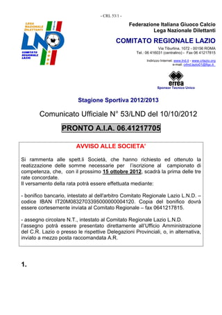 - CRL 53/1 -

                                                  Federazione Italiana Giuoco Calcio
                                                           Lega Nazionale Dilettanti

                                           COMITATO REGIONALE LAZIO
                                                                 Via Tiburtina, 1072 - 00156 ROMA
                                                    Tel.: 06 416031 (centralino) - Fax 06 41217815

                                                          Indirizzo Internet: www.lnd.it - www.crlazio.org
                                                                             e-mail: crlnd.lazio01@figc.it




                                                                 Sponsor Tecnico Unico


                         Stagione Sportiva 2012/2013

        Comunicato Ufficiale N° 53/LND del 10/10/2012
                  PRONTO A.I.A. 06.41217705

                        AVVISO ALLE SOCIETA’

Si rammenta alle spett.li Società, che hanno richiesto ed ottenuto la
reatizzazione delle somme necessarie per l’iscrizione al campionato di
competenza, che, con il prossimo 15 ottobre 2012, scadrà la prima delle tre
rate concordate.
Il versamento della rata potrà essere effettuata mediante:

- bonifico bancario, intestato al dell'arbitro Comitato Regionale Lazio L.N.D. –
codice IBAN IT20M0832703395000000004120. Copia del bonifico dovrà
essere cortesemente inviata al Comitato Regionale – fax 0641217815.

- assegno circolare N.T., intestato al Comitato Regionale Lazio L.N.D.
l’assegno potrà essere presentato direttamente all’Ufficio Amministrazione
del C.R. Lazio o presso le rispettive Delegazioni Provinciali, o, in alternativa,
inviato a mezzo posta raccomandata A.R.




1.
 