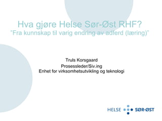 Hva gjøre Helse Sør-Øst RHF? ”Fra kunnskap til varig endring av adferd (læring)” Truls Korsgaard Prosessleder/Siv.ing Enhet for virksomhetsutvikling og teknologi 