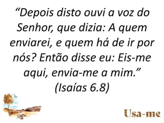 “Depois disto ouvi a voz do
Senhor, que dizia: A quem
enviarei, e quem há de ir por
nós? Então disse eu: Eis-me
aqui, envi...