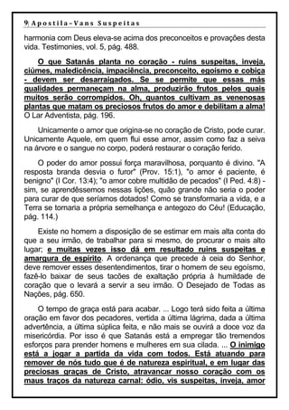 9| A p o s t i l a – V a n s S u s p e i t a s
harmonia com Deus eleva-se acima dos preconceitos e provações desta
vida. Testimonies, vol. 5, pág. 488.
    O que Satanás planta no coração - ruins suspeitas, inveja,
ciúmes, maledicência, impaciência, preconceito, egoísmo e cobiça
- devem ser desarraigados. Se se permite que essas más
qualidades permaneçam na alma, produzirão frutos pelos quais
muitos serão corrompidos. Oh, quantos cultivam as venenosas
plantas que matam os preciosos frutos do amor e debilitam a alma!
O Lar Adventista, pág. 196.
    Unicamente o amor que origina-se no coração de Cristo, pode curar.
Unicamente Aquele, em quem flui esse amor, assim como faz a seiva
na árvore e o sangue no corpo, poderá restaurar o coração ferido.
    O poder do amor possui força maravilhosa, porquanto é divino. "A
resposta branda desvia o furor" (Prov. 15:1), "o amor é paciente, é
benigno" (I Cor. 13:4); "o amor cobre multidão de pecados" (I Ped. 4:8) -
sim, se aprendêssemos nessas lições, quão grande não seria o poder
para curar de que seríamos dotados! Como se transformaria a vida, e a
Terra se tornaria a própria semelhança e antegozo do Céu! (Educação,
pág. 114.)
    Existe no homem a disposição de se estimar em mais alta conta do
que a seu irmão, de trabalhar para si mesmo, de procurar o mais alto
lugar; e muitas vezes isso dá em resultado ruins suspeitas e
amargura de espírito. A ordenança que precede à ceia do Senhor,
deve remover esses desentendimentos, tirar o homem de seu egoísmo,
fazê-lo baixar de seus tacões de exaltação própria à humildade de
coração que o levará a servir a seu irmão. O Desejado de Todas as
Nações, pág. 650.
    O tempo de graça está para acabar. ... Logo terá sido feita a última
oração em favor dos pecadores, vertida a última lágrima, dada a última
advertência, a última súplica feita, e não mais se ouvirá a doce voz da
misericórdia. Por isso é que Satanás está a empregar tão tremendos
esforços para prender homens e mulheres em sua cilada. ... O inimigo
está a jogar a partida da vida com todos. Está atuando para
remover de nós tudo que é de natureza espiritual, e em lugar das
preciosas graças de Cristo, atravancar nosso coração com os
maus traços da natureza carnal: ódio, vis suspeitas, inveja, amor
 
