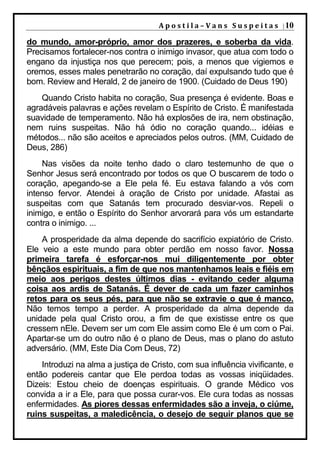 A p o s t i l a – V a n s S u s p e i t a s | 10

do mundo, amor-próprio, amor dos prazeres, e soberba da vida.
Precisamos fortalecer-nos contra o inimigo invasor, que atua com todo o
engano da injustiça nos que perecem; pois, a menos que vigiemos e
oremos, esses males penetrarão no coração, daí expulsando tudo que é
bom. Review and Herald, 2 de janeiro de 1900. (Cuidado de Deus 190)
    Quando Cristo habita no coração, Sua presença é evidente. Boas e
agradáveis palavras e ações revelam o Espírito de Cristo. É manifestada
suavidade de temperamento. Não há explosões de ira, nem obstinação,
nem ruins suspeitas. Não há ódio no coração quando... idéias e
métodos... não são aceitos e apreciados pelos outros. (MM, Cuidado de
Deus, 286)
    Nas visões da noite tenho dado o claro testemunho de que o
Senhor Jesus será encontrado por todos os que O buscarem de todo o
coração, apegando-se a Ele pela fé. Eu estava falando a vós com
intenso fervor. Atendei à oração de Cristo por unidade. Afastai as
suspeitas com que Satanás tem procurado desviar-vos. Repeli o
inimigo, e então o Espírito do Senhor arvorará para vós um estandarte
contra o inimigo. ...
    A prosperidade da alma depende do sacrifício expiatório de Cristo.
Ele veio a este mundo para obter perdão em nosso favor. Nossa
primeira tarefa é esforçar-nos mui diligentemente por obter
bênçãos espirituais, a fim de que nos mantenhamos leais e fiéis em
meio aos perigos destes últimos dias - evitando ceder alguma
coisa aos ardis de Satanás. É dever de cada um fazer caminhos
retos para os seus pés, para que não se extravie o que é manco.
Não temos tempo a perder. A prosperidade da alma depende da
unidade pela qual Cristo orou, a fim de que existisse entre os que
cressem nEle. Devem ser um com Ele assim como Ele é um com o Pai.
Apartar-se um do outro não é o plano de Deus, mas o plano do astuto
adversário. (MM, Este Dia Com Deus, 72)
    Introduzi na alma a justiça de Cristo, com sua influência vivificante, e
então podereis cantar que Ele perdoa todas as vossas iniqüidades.
Dizeis: Estou cheio de doenças espirituais. O grande Médico vos
convida a ir a Ele, para que possa curar-vos. Ele cura todas as nossas
enfermidades. As piores dessas enfermidades são a inveja, o ciúme,
ruins suspeitas, a maledicência, o desejo de seguir planos que se
 