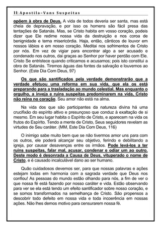 11| A p o s t i l a – V a n s S u s p e i t a s
opõem à obra de Deus. A vida de todos deveria ser santa, mas está
cheia de depravação, e por isso os homens são fácil presa das
tentações de Satanás. Mas, se Cristo habita em vosso coração, podeis
dizer que Ele redime nossa vida da destruição e nos coroa de
benignidade e terna misericórdia. Haja, então, cânticos de louvor em
nossos lábios e em nosso coração. Meditai nos sofrimentos de Cristo
por nós. Em vez de vigiar para encontrar algo a ser acusado e
condenado nos outros, dai graças ao Senhor por haver perdão com Ele.
Cristo Se entristece quando criticamos e acusamos; pois isto constitui a
obra de Satanás. Tiremos águas das fontes da salvação e louvemos ao
Senhor. (Este Dia Com Deus, 97)
    Os que são santificados pela verdade demonstrarão que a
verdade efetuou uma reforma em sua vida, que ela os está
preparando para a trasladação ao mundo celestial. Mas enquanto o
orgulho, a inveja e ruins suspeitas predominarem na vida, Cristo
não reina no coração. Seu amor não está na alma.
     Na vida dos que são participantes da natureza divina há uma
crucifixão do espírito altivo e presunçoso que conduz à exaltação de si
mesmo. Em seu lugar habita o Espírito de Cristo, e aparecem na vida os
frutos do Espírito. Tendo a mente de Cristo, Seus seguidores revelam as
virtudes de Seu caráter. (MM, Este Dia Com Deus, 116)
     O inimigo sabe muito bem que se não tivermos amor uns para com
os outros, ele poderá alcançar seu objetivo, ferindo e debilitando a
igreja, por causar desavenças entre os irmãos. Pode levá-los a ter
ruins suspeitas, falar mal, acusar, condenar e odiar um ao outro.
Deste modo é desonrada a Causa de Deus, vituperado o nome de
Cristo, e é causado incalculável dano ao ser humano.
    Quão cuidadosos devemos ser, para que nossas palavras e ações
estejam todas em harmonia com a sagrada verdade que Deus nos
confiou! As pessoas do mundo estão olhando para nós, a fim de ver o
que nossa fé está fazendo por nosso caráter e vida. Estão observando
para ver se ela está tendo um efeito santificador sobre nosso coração, e
se somos transformados na semelhança de Cristo. São propensos a
descobrir todo defeito em nossa vida e toda incoerência em nossas
ações. Não lhes demos motivo para censurarem nossa fé.
 