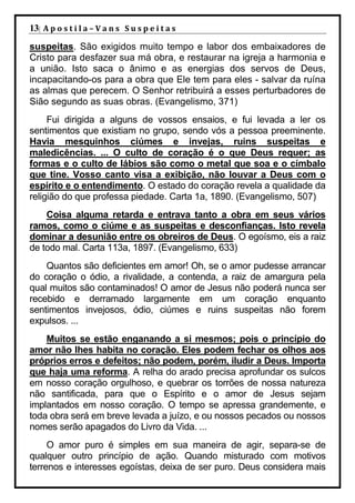 13| A p o s t i l a – V a n s S u s p e i t a s
suspeitas. São exigidos muito tempo e labor dos embaixadores de
Cristo para desfazer sua má obra, e restaurar na igreja a harmonia e
a união. Isto saca o ânimo e as energias dos servos de Deus,
incapacitando-os para a obra que Ele tem para eles - salvar da ruína
as almas que perecem. O Senhor retribuirá a esses perturbadores de
Sião segundo as suas obras. (Evangelismo, 371)
     Fui dirigida a alguns de vossos ensaios, e fui levada a ler os
sentimentos que existiam no grupo, sendo vós a pessoa preeminente.
Havia mesquinhos ciúmes e invejas, ruins suspeitas e
maledicências. ... O culto de coração é o que Deus requer; as
formas e o culto de lábios são como o metal que soa e o címbalo
que tine. Vosso canto visa a exibição, não louvar a Deus com o
espírito e o entendimento. O estado do coração revela a qualidade da
religião do que professa piedade. Carta 1a, 1890. (Evangelismo, 507)
    Coisa alguma retarda e entrava tanto a obra em seus vários
ramos, como o ciúme e as suspeitas e desconfianças. Isto revela
dominar a desunião entre os obreiros de Deus. O egoísmo, eis a raiz
de todo mal. Carta 113a, 1897. (Evangelismo, 633)
    Quantos são deficientes em amor! Oh, se o amor pudesse arrancar
do coração o ódio, a rivalidade, a contenda, a raiz de amargura pela
qual muitos são contaminados! O amor de Jesus não poderá nunca ser
recebido e derramado largamente em um coração enquanto
sentimentos invejosos, ódio, ciúmes e ruins suspeitas não forem
expulsos. ...
    Muitos se estão enganando a si mesmos; pois o princípio do
amor não lhes habita no coração. Eles podem fechar os olhos aos
próprios erros e defeitos; não podem, porém, iludir a Deus. Importa
que haja uma reforma. A relha do arado precisa aprofundar os sulcos
em nosso coração orgulhoso, e quebrar os torrões de nossa natureza
não santificada, para que o Espírito e o amor de Jesus sejam
implantados em nosso coração. O tempo se apressa grandemente, e
toda obra será em breve levada a juízo, e ou nossos pecados ou nossos
nomes serão apagados do Livro da Vida. ...
     O amor puro é simples em sua maneira de agir, separa-se de
qualquer outro princípio de ação. Quando misturado com motivos
terrenos e interesses egoístas, deixa de ser puro. Deus considera mais
 