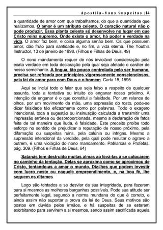 A p o s t i l a – V a n s S u s p e i t a s | 14

a quantidade de amor com que trabalhamos, do que a quantidade que
realizamos. O amor é um atributo celeste. O coração natural não o
pode produzir. Essa planta celeste só desenvolve no lugar em que
Cristo reina supremo. Onde existe o amor, há poder e verdade na
vida. O amor faz bem, e coisa alguma senão bem. Os que possuem
amor, dão fruto para santidade e, no fim, a vida eterna. The Youth's
Instructor, 13 de janeiro de 1898. (Filhos e Filhas de Deus, 49)
    O nono mandamento requer de nós inviolável consideração pela
exata verdade em toda declaração pela qual seja afetado o caráter de
nosso semelhante. A língua, tão pouco controlada pelo ser humano,
precisa ser refreada por princípios vigorosamente conscienciosos,
pela lei do amor para com Deus e o homem. Carta 15, 1895.
     Aqui se inclui todo o falar que seja falso a respeito de qualquer
assunto, toda a tentativa ou intuito de enganar nosso próximo. A
intenção de enganar é o que constitui a falsidade. Por um relance de
olhos, por um movimento da mão, uma expressão do rosto, pode-se
dizer falsidade tão eficazmente como por palavras. Todo o exagero
intencional, toda a sugestão ou insinuação calculada a transmitir uma
impressão errônea ou desproporcionada, mesmo a declaração de fatos
feita de tal maneira que iluda, é falsidade. Este preceito proíbe todo
esforço no sentido de prejudicar a reputação de nosso próximo, pela
difamação ou suspeitas ruins, pela calúnia ou intrigas. Mesmo a
supressão intencional da verdade, pela qual pode resultar o agravo a
outrem, é uma violação do nono mandamento. Patriarcas e Profetas,
pág. 309. (Filhos e Filhas de Deus, 64)
    Satanás tem destruído muitas almas ao levá-las a se colocarem
no caminho da tentação. Delas se aproxima como se aproximou de
Cristo, tentando-as a amar o mundo. Diz-lhes que podem investir
com lucro neste ou naquele empreendimento, e, na boa fé, lhe
seguem os ditames.
    Logo são tentados a se desviar da sua integridade, para fazerem
para si mesmos as melhores barganhas possíveis. Pode sua atitude ser
perfeitamente legal, segundo a norma mundana do que é correto, e
ainda assim não suportar a prova da lei de Deus. Seus motivos são
postos em dúvida pelos irmãos, e há suspeitas de se estarem
exorbitando para servirem a si mesmos, sendo assim sacrificada aquela
 