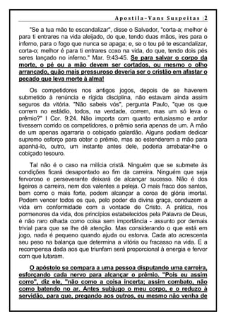 A p o s t i l a – V a n s S u s p e i t a s |2

     "Se a tua mão te escandalizar", disse o Salvador, "corta-a; melhor é
para ti entrares na vida aleijado, do que, tendo duas mãos, ires para o
inferno, para o fogo que nunca se apaga; e, se o teu pé te escandalizar,
corta-o; melhor é para ti entrares coxo na vida, do que, tendo dois pés
seres lançado no inferno." Mar. 9:43-45. Se para salvar o corpo da
morte, o pé ou a mão devem ser cortados, ou mesmo o olho
arrancado, quão mais pressuroso deveria ser o cristão em afastar o
pecado que leva morte à alma!
     Os competidores nos antigos jogos, depois de se haverem
submetido à renúncia e rígida disciplina, não estavam ainda assim
seguros da vitória. "Não sabeis vós", pergunta Paulo, "que os que
correm no estádio, todos, na verdade, correm, mas um só leva o
prêmio?" I Cor. 9:24. Não importa com quanto entusiasmo e ardor
tivessem corrido os competidores, o prêmio seria apenas de um. A mão
de um apenas agarraria o cobiçado galardão. Alguns podiam dedicar
supremo esforço para obter o prêmio, mas ao estenderem a mão para
apanhá-lo, outro, um instante antes dele, poderia arrebatar-lhe o
cobiçado tesouro.
      Tal não é o caso na milícia cristã. Ninguém que se submete às
condições ficará desapontado ao fim da carreira. Ninguém que seja
fervoroso e perseverante deixará de alcançar sucesso. Não é dos
ligeiros a carreira, nem dos valentes a peleja. O mais fraco dos santos,
bem como o mais forte, podem alcançar a coroa de glória imortal.
Podem vencer todos os que, pelo poder da divina graça, conduzem a
vida em conformidade com a vontade de Cristo. A prática, nos
pormenores da vida, dos princípios estabelecidos pela Palavra de Deus,
é não raro olhada como coisa sem importância - assunto por demais
trivial para que se lhe dê atenção. Mas considerando o que está em
jogo, nada é pequeno quando ajuda ou estorva. Cada ato acrescenta
seu peso na balança que determina a vitória ou fracasso na vida. E a
recompensa dada aos que triunfam será proporcional à energia e fervor
com que lutaram.
    O apóstolo se compara a uma pessoa disputando uma carreira,
esforçando cada nervo para alcançar o prêmio. "Pois eu assim
corro", diz ele, "não como a coisa incerta; assim combato, não
como batendo no ar. Antes subjugo o meu corpo, e o reduzo à
servidão, para que, pregando aos outros, eu mesmo não venha de
 