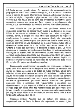A p o s t i l a – V a n s S u s p e i t a s |4

influência produz grande dano. As palavras de descontentamento
propagam-se como uma doença contagiosa, e a impressão causada
sobre o espírito de outros dificilmente se apagará. A história avoluma-se
a cada repetição, chegando a gigantescas proporções, podendo se
verificar que não houve falta da parte dos professores ou mestres. Estes
cumpriram apenas seu dever em fazer vigorar os regulamentos da
escola, o que se deve fazer, do contrário a escola ficará desmoralizada.
     Nem sempre os pais procedem com prudência. Muitos são
demasiado exigentes no desejar levar outros a participarem de suas
idéias, e tornam-se impacientes e ofensivos se o não conseguem;
quando, porém, é exigido de seus filhos que observem as regras e
regulamentos da escola, e eles se zangam diante da necessária
restrição, com freqüência os pais, que professam amar e temer a Deus,
unem-se aos filhos em vez de reprová-los e corrigir-lhes as faltas. Isto se
demonstra muitas vezes o ponto decisivo no caráter desses filhos.
Ordens e regras são quebradas, a disciplina é pisada a pés. Os filhos
desprezam a restrição, sendo-lhes permitido falar com desrespeito das
instituições de Battle Creek. Se tão-somente os pais refletissem, veriam
os maus resultados da orientação que estão seguindo. Seria na verdade
coisa maravilhosa se, numa escola de quatrocentos alunos, dirigida por
homens e mulheres sujeitos às fraquezas da humanidade, tudo fosse
tão perfeito, tão exato, que desafiasse a crítica.
     Caso os pais se colocassem na posição dos professores, e vissem
quão difícil é o administrar e disciplinar uma escola de centenas de
alunos de todas as séries e de todos os feitios mentais, talvez com
reflexão, vissem diversamente os fatos. Cumpre-lhes considerar que
alguns filhos nunca receberam disciplina em casa. Tendo sido sempre
tratados complacentemente, sem nunca serem treinados na obediência,
ser-lhes-ia grandemente proveitoso serem afastados dos pouco
prudentes pais, e colocados sob regulamentos e exercícios tão
rigorosos como os que regem os soldados num exército. A menos que
se faça algo por esses filhos tão negligenciados por pais infiéis, eles
jamais poderão ser aceitos por Jesus; a menos que sejam controlados
por algum poder, virão a ser de nenhum préstimo nesta vida, e não
terão parte na futura. (Ed, 43-44)
    Prezados irmãos: Aqueles que se acham em posição de
responsabilidade na Obra de Deus são representados como vigias
 