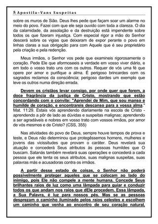 5| A p o s t i l a – V a n s S u s p e i t a s
sobre os muros de Sião. Deus lhes pede que façam soar um alarme no
meio do povo. Fazei com que ele seja ouvido com toda a clareza. O dia
da calamidade, da assolação e da destruição está impendente sobre
todos os que fizeram injustiça. Com especial rigor a mão do Senhor
descerá sobre os vigias que deixaram de expor perante o povo em
linhas claras a sua obrigação para com Aquele que é seu proprietário
pela criação e pela redenção.
    Meus irmãos, o Senhor vos pede que examineis rigorosamente o
coração. Pede Ele que aformoseeis a verdade em vosso viver diário, e
em todo o vosso trato uns com os outros. Requer de vós uma fé que
opere por amor e purifique a alma. É perigoso brincardes com os
sagrados reclamos da consciência; perigoso dardes um exemplo que
leve os outros numa direção errada.
    Devem os cristãos levar consigo, por onde quer que forem, a
doce fragrância da justiça de Cristo, mostrando que estão
concordando com o convite: "Aprendei de Mim, que sou manso e
humilde de coração, e encontrareis descanso para a vossa alma."
Mat. 11:29. Estais vós aprendendo diariamente na escola de Cristo -
aprendendo a pôr de lado as dúvidas e suspeitas malignas; aprendendo
a ser agradáveis e nobres em vosso trato com vossos irmãos, por amor
de vós mesmos e de Cristo? (CSS, 355)
    Nas atividades do povo de Deus, sempre houve tempos de prova e
teste, e Deus não determinou que protegêssemos homens, mulheres e
jovens das vicissitudes que provam o caráter. Deus revelará sua
atuação e concederá Seus atributos às pessoas humildes que O
buscam. Satanás também revelará suas operações e concederá a cada
pessoa que ele tenta os seus atributos, suas malignas suspeitas, suas
palavras más e acusadoras contra os irmãos.
    A partir desse estado de coisas, o Senhor não poderá
possivelmente proteger aqueles que se colocam ao lado do
inimigo, pois Ele não compele a mente humana. Concede Seus
brilhantes raios de luz como uma lâmpada para guiar e conduzir
todos os que andam nos raios que dEle procedem. Essa lâmpada,
a Sua Palavra, é luz para nossos pés. Mas se as pessoas
desprezam o caminho iluminado pelos raios celestes e escolhem
um caminho que venha ao encontro de seu coração natural,
 