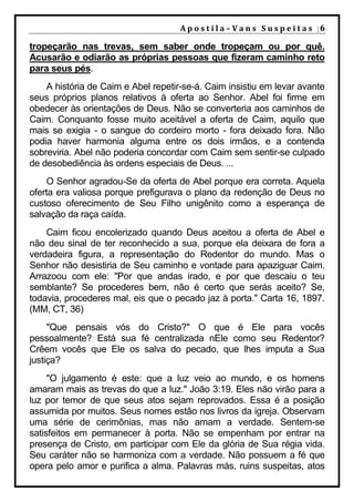 A p o s t i l a – V a n s S u s p e i t a s |6

tropeçarão nas trevas, sem saber onde tropeçam ou por quê.
Acusarão e odiarão as próprias pessoas que fizeram caminho reto
para seus pés.
    A história de Caim e Abel repetir-se-á. Caim insistiu em levar avante
seus próprios planos relativos à oferta ao Senhor. Abel foi firme em
obedecer às orientações de Deus. Não se converteria aos caminhos de
Caim. Conquanto fosse muito aceitável a oferta de Caim, aquilo que
mais se exigia - o sangue do cordeiro morto - fora deixado fora. Não
podia haver harmonia alguma entre os dois irmãos, e a contenda
sobreviria. Abel não poderia concordar com Caim sem sentir-se culpado
de desobediência às ordens especiais de Deus. ...
    O Senhor agradou-Se da oferta de Abel porque era correta. Aquela
oferta era valiosa porque prefigurava o plano da redenção de Deus no
custoso oferecimento de Seu Filho unigênito como a esperança de
salvação da raça caída.
    Caim ficou encolerizado quando Deus aceitou a oferta de Abel e
não deu sinal de ter reconhecido a sua, porque ela deixara de fora a
verdadeira figura, a representação do Redentor do mundo. Mas o
Senhor não desistiria de Seu caminho e vontade para apaziguar Caim.
Arrazoou com ele: "Por que andas irado, e por que descaiu o teu
semblante? Se procederes bem, não é certo que serás aceito? Se,
todavia, procederes mal, eis que o pecado jaz à porta." Carta 16, 1897.
(MM, CT, 36)
     "Que pensais vós do Cristo?" O que é Ele para vocês
pessoalmente? Está sua fé centralizada nEle como seu Redentor?
Crêem vocês que Ele os salva do pecado, que lhes imputa a Sua
justiça?
     "O julgamento é este: que a luz veio ao mundo, e os homens
amaram mais as trevas do que a luz." João 3:19. Eles não virão para a
luz por temor de que seus atos sejam reprovados. Essa é a posição
assumida por muitos. Seus nomes estão nos livros da igreja. Observam
uma série de cerimônias, mas não amam a verdade. Sentem-se
satisfeitos em permanecer à porta. Não se empenham por entrar na
presença de Cristo, em participar com Ele da glória de Sua régia vida.
Seu caráter não se harmoniza com a verdade. Não possuem a fé que
opera pelo amor e purifica a alma. Palavras más, ruins suspeitas, atos
 