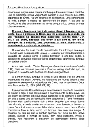 7| A p o s t i l a – V a n s S u s p e i t a s
desonestos lançam uma escura sombra que lhes atravessa o caminho.
Sua fé submerge nessa vergonhosa sombra e eles sentem que estão
separados de Cristo. Há um aguilhão na consciência, uma condenação
na vida. Sentem o desejo de esconder-se de Deus. A luz veio ao
mundo, mas eles amaram mais as trevas do que a luz, porque as suas
obras eram más. ...
    Chegou o tempo em que é de nosso eterno interesse crer em
Cristo. Ele é o Cordeiro de Deus, que tira o pecado do mundo. Diz
Ele: "Também no coração lhas inscreverei [Minhas leis]." Jer.
31:33. Ele criará, naqueles que forem a Ele com fé, um divino
princípio de santidade, que governará a alma, iluminando o
entendimento e cativando as afeições. ...
    Que convite! Foi esse convite que estendeu Ele a Enoque antes que
o mundo fosse destruído pelo Dilúvio. ... Cristo foi tão verdadeiramente o
Salvador de Enoque como é nosso Salvador, e em Seu poder, a
despeito da corrupção daquela época degenerada, aperfeiçoou Enoque
um caráter cristão.
    A voz que nos diz: "Quem Me segue não andará nas trevas" (João
8:12), disse as mesmas palavras a Enoque, assegurando-lhe que, se
seguisse o Salvador, não andaria nas trevas da ignorância.
    O Senhor instruiu Enoque e tornou-o Seu atalaia. Foi ele uma fiel
testemunha de Deus. Advertiu os habitantes do mundo antigo a não
seguirem o exemplo dos adoradores de Caim, mas a servirem o Deus
vivo. Manuscrito 13, 1899. (MM, CT, 52)
      Era o poderoso Conselheiro que se encontrava encoberto na coluna
de nuvem e fogo, e que contemplava o acampamento de Seu povo. Era
Ele quem os corrigia em seus maus caminhos e os animava a confiar
em que o Deus vivo os conduziria com segurança à Terra Prometida.
Estavam eles continuamente sob o olhar dAquele que nunca dorme
nem dormita, e ainda assim murmuravam contra Moisés, o homem a
quem Deus indicara como seu líder visível, e com quem Jesus Cristo
conversava face a face, como um homem fala com seu amigo. A
despeito do fato de que o Senhor operava por meio de Seu servo
Moisés, quando o inimigo os tentou com ruins suspeitas, inveja e
críticas, não resistiram e deixaram de permanecer firmes pelos
princípios.
 