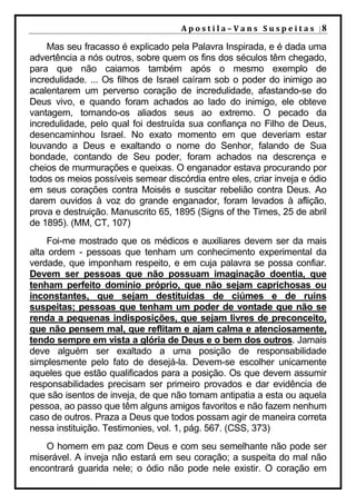 A p o s t i l a – V a n s S u s p e i t a s |8

    Mas seu fracasso é explicado pela Palavra Inspirada, e é dada uma
advertência a nós outros, sobre quem os fins dos séculos têm chegado,
para que não caiamos também após o mesmo exemplo de
incredulidade. ... Os filhos de Israel caíram sob o poder do inimigo ao
acalentarem um perverso coração de incredulidade, afastando-se do
Deus vivo, e quando foram achados ao lado do inimigo, ele obteve
vantagem, tornando-os aliados seus ao extremo. O pecado da
incredulidade, pelo qual foi destruída sua confiança no Filho de Deus,
desencaminhou Israel. No exato momento em que deveriam estar
louvando a Deus e exaltando o nome do Senhor, falando de Sua
bondade, contando de Seu poder, foram achados na descrença e
cheios de murmurações e queixas. O enganador estava procurando por
todos os meios possíveis semear discórdia entre eles, criar inveja e ódio
em seus corações contra Moisés e suscitar rebelião contra Deus. Ao
darem ouvidos à voz do grande enganador, foram levados à aflição,
prova e destruição. Manuscrito 65, 1895 (Signs of the Times, 25 de abril
de 1895). (MM, CT, 107)
     Foi-me mostrado que os médicos e auxiliares devem ser da mais
alta ordem - pessoas que tenham um conhecimento experimental da
verdade, que imponham respeito, e em cuja palavra se possa confiar.
Devem ser pessoas que não possuam imaginação doentia, que
tenham perfeito domínio próprio, que não sejam caprichosas ou
inconstantes, que sejam destituídas de ciúmes e de ruins
suspeitas; pessoas que tenham um poder de vontade que não se
renda a pequenas indisposições, que sejam livres de preconceito,
que não pensem mal, que reflitam e ajam calma e atenciosamente,
tendo sempre em vista a glória de Deus e o bem dos outros. Jamais
deve alguém ser exaltado a uma posição de responsabilidade
simplesmente pelo fato de desejá-la. Devem-se escolher unicamente
aqueles que estão qualificados para a posição. Os que devem assumir
responsabilidades precisam ser primeiro provados e dar evidência de
que são isentos de inveja, de que não tomam antipatia a esta ou aquela
pessoa, ao passo que têm alguns amigos favoritos e não fazem nenhum
caso de outros. Praza a Deus que todos possam agir de maneira correta
nessa instituição. Testimonies, vol. 1, pág. 567. (CSS, 373)
    O homem em paz com Deus e com seu semelhante não pode ser
miserável. A inveja não estará em seu coração; a suspeita do mal não
encontrará guarida nele; o ódio não pode nele existir. O coração em
 