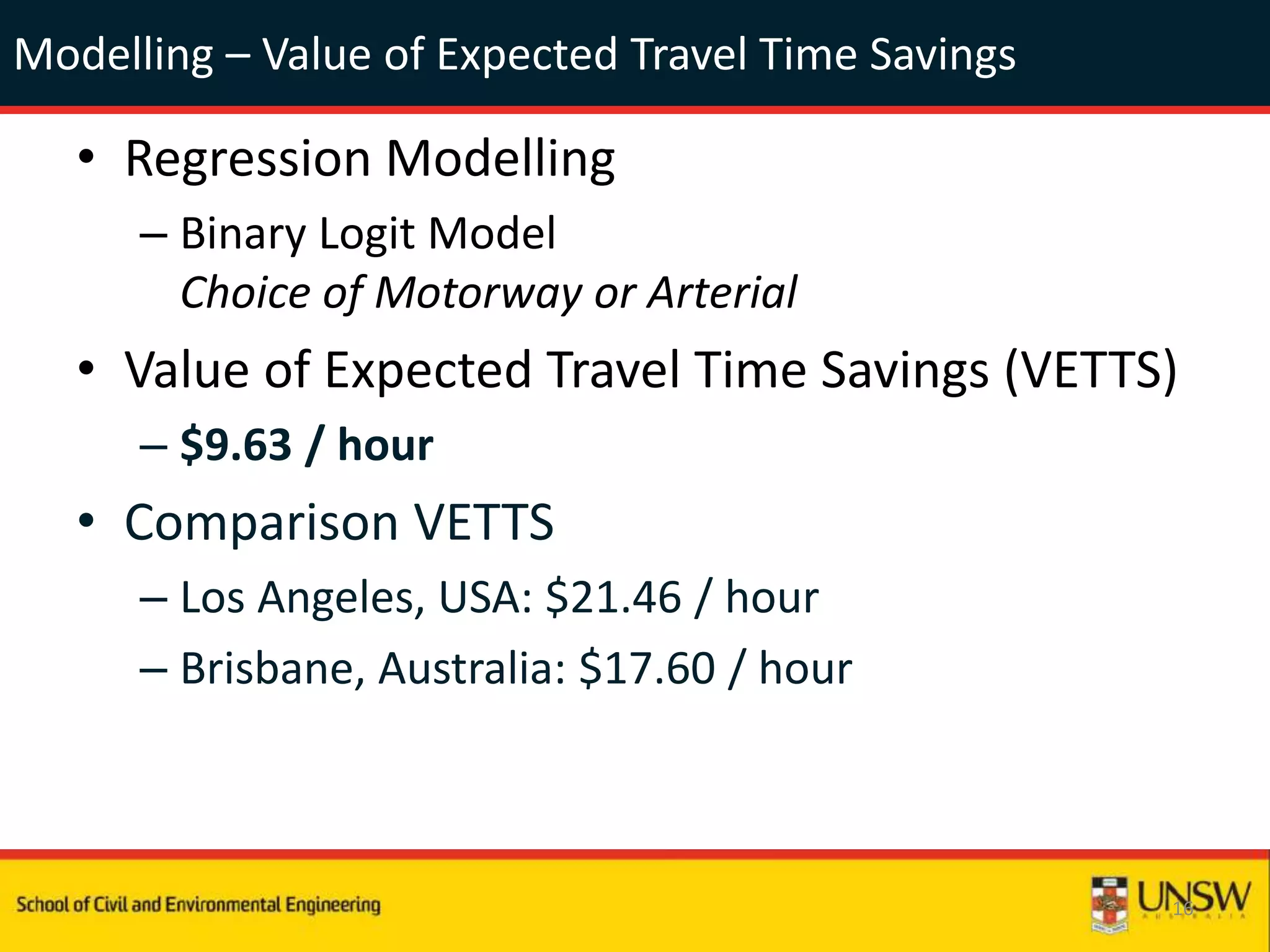 Modelling – Value of Expected Travel Time Savings
• Regression Modelling
– Binary Logit Model
Choice of Motorway or Arterial
• Value of Expected Travel Time Savings (VETTS)
– $9.63 / hour
• Comparison VETTS
– Los Angeles, USA: $21.46 / hour
– Brisbane, Australia: $17.60 / hour
16
 