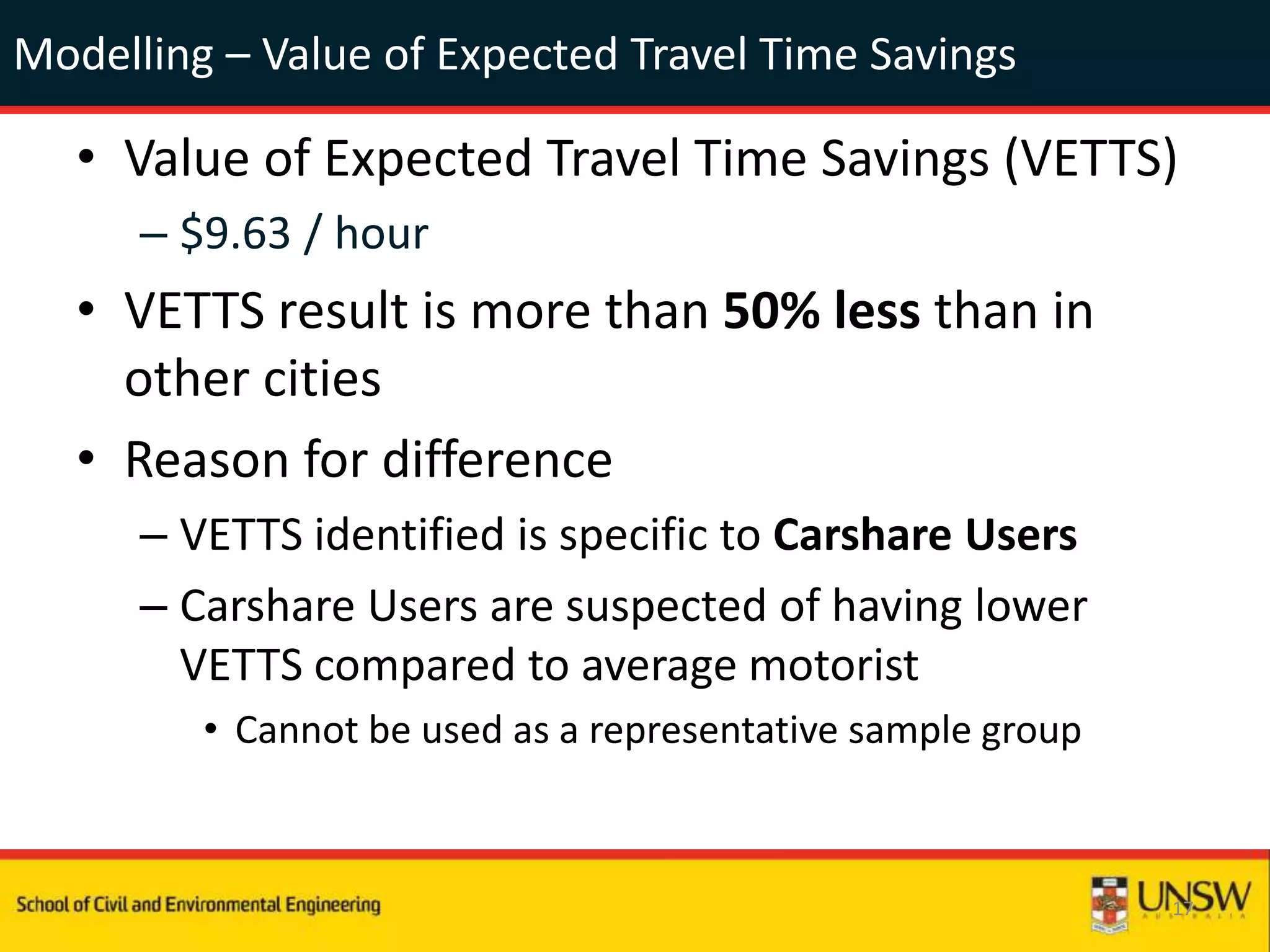 Modelling – Value of Expected Travel Time Savings
• Value of Expected Travel Time Savings (VETTS)
– $9.63 / hour
• VETTS result is more than 50% less than in
other cities
• Reason for difference
– VETTS identified is specific to Carshare Users
– Carshare Users are suspected of having lower
VETTS compared to average motorist
• Cannot be used as a representative sample group
17
 