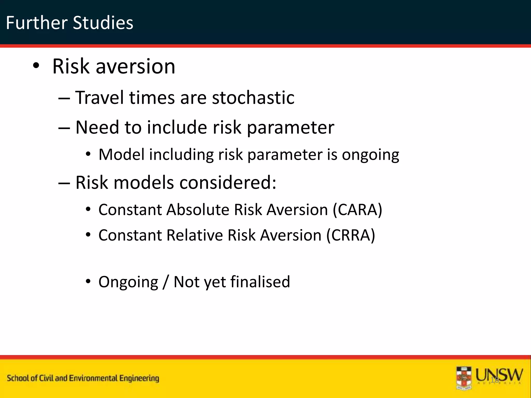 Further Studies
• Risk aversion
– Travel times are stochastic
– Need to include risk parameter
• Model including risk parameter is ongoing
– Risk models considered:
• Constant Absolute Risk Aversion (CARA)
• Constant Relative Risk Aversion (CRRA)
• Ongoing / Not yet finalised
18
 