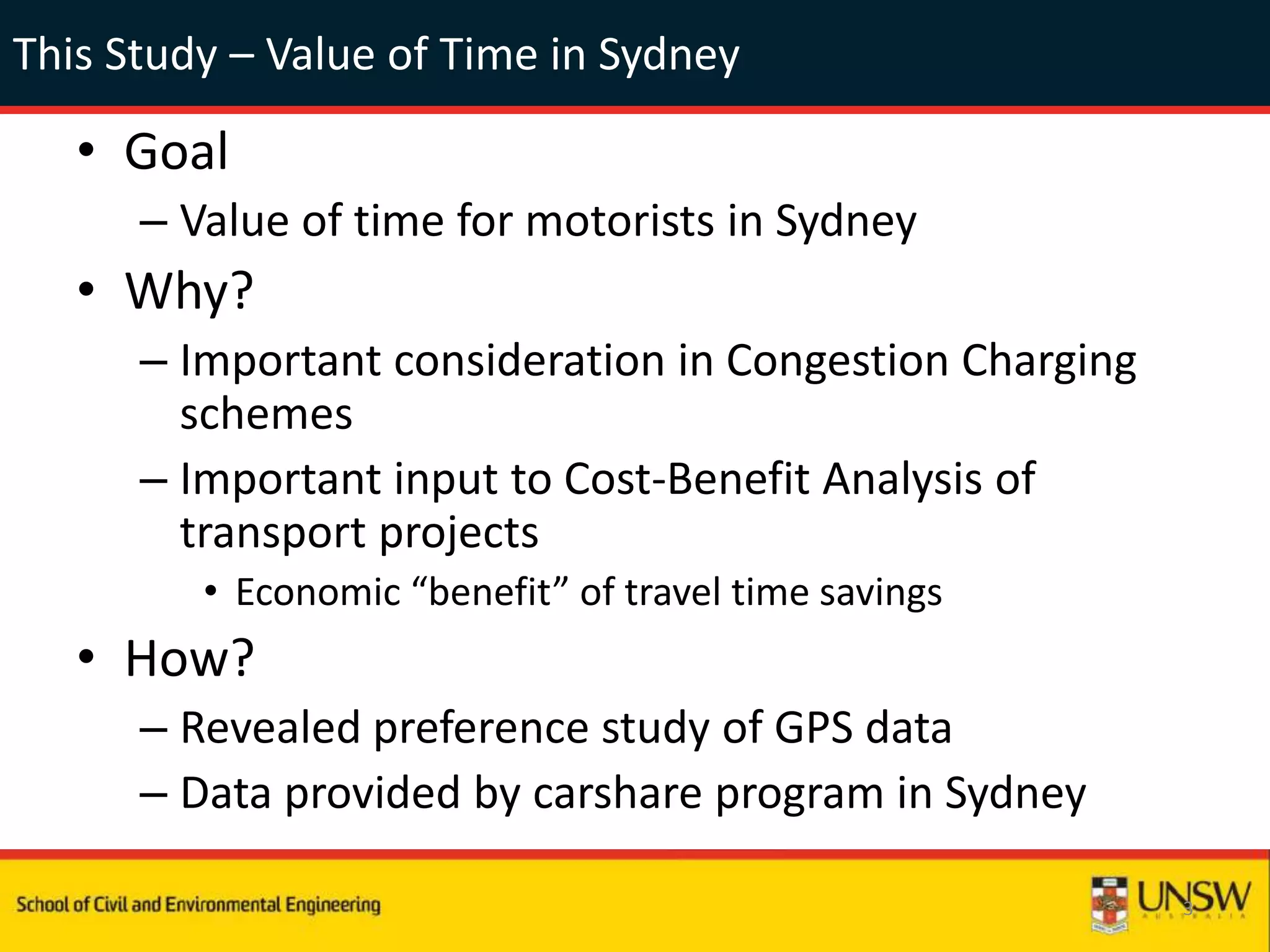 This Study – Value of Time in Sydney
• Goal
– Value of time for motorists in Sydney
• Why?
– Important consideration in Congestion Charging
schemes
– Important input to Cost-Benefit Analysis of
transport projects
• Economic “benefit” of travel time savings
• How?
– Revealed preference study of GPS data
– Data provided by carshare program in Sydney
3
 