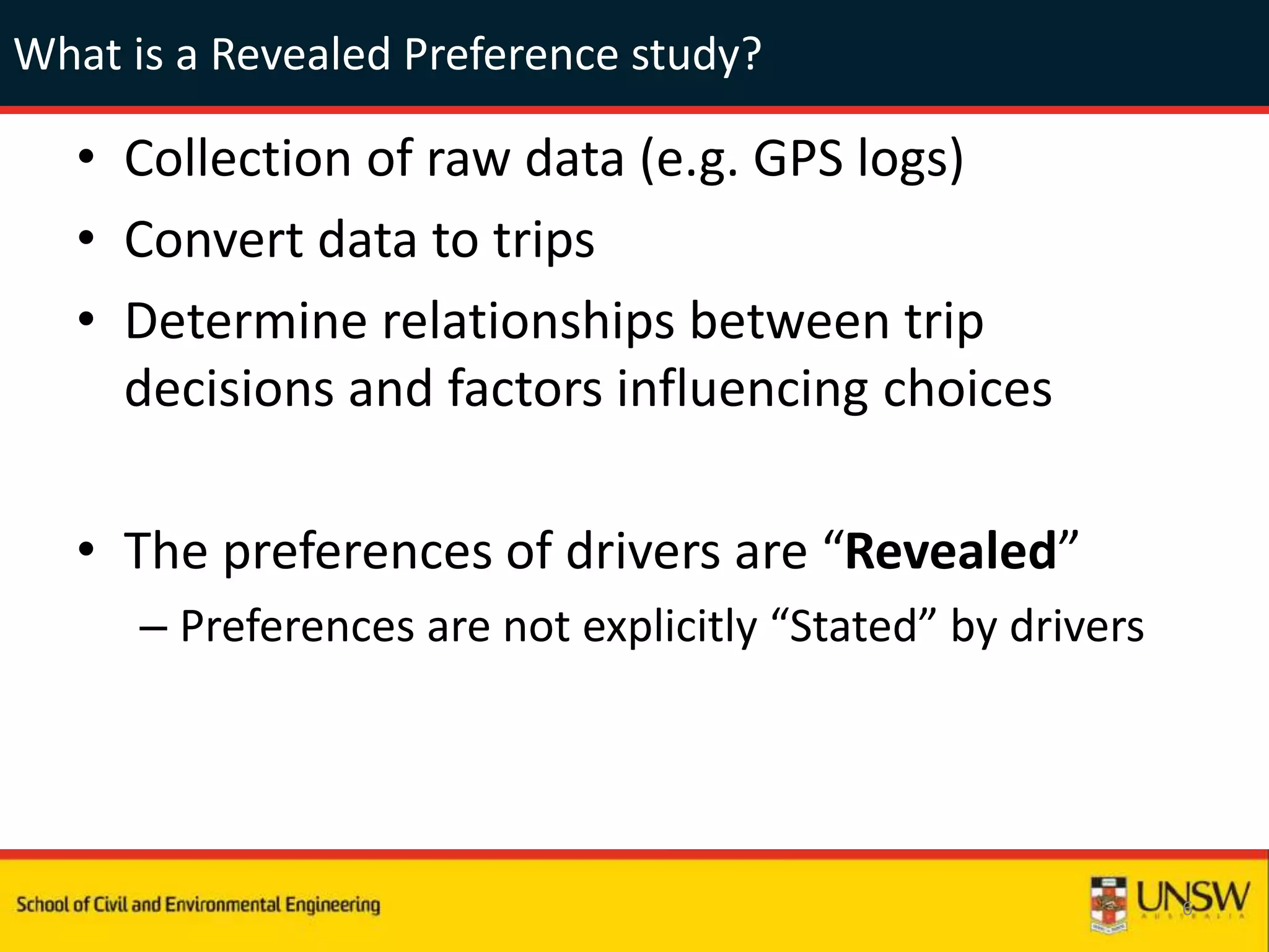 What is a Revealed Preference study?
• Collection of raw data (e.g. GPS logs)
• Convert data to trips
• Determine relationships between trip
decisions and factors influencing choices
• The preferences of drivers are “Revealed”
– Preferences are not explicitly “Stated” by drivers
6
 