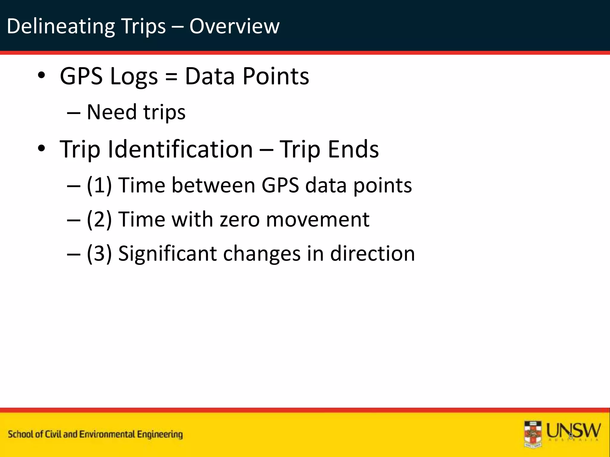 Delineating Trips – Overview
• GPS Logs = Data Points
– Need trips
• Trip Identification – Trip Ends
– (1) Time between GPS data points
– (2) Time with zero movement
– (3) Significant changes in direction
8
 