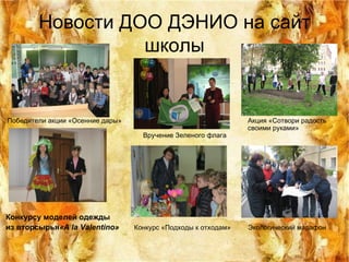 Новости ДОО ДЭНИО на сайт школы Победители акции «Осенние дары»  Акция «Сотвори радость  своими руками»  Вручение Зеленого флага   Конкурсу моделей одежды из вторсырья « A la Valentino »   Конкурс «Подходы к отходам»  Экологический марафон 