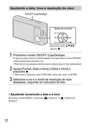 D:SONY-201105-DSC-W530-
                                             LUIZA03BRPT030BRPT1E33.fm
                                                                 master:Left




      Ajustando a data, hora e resolução do visor
                     ON/OFF (Liga/Desliga)




                                                    Botão de controle




                                               Selecionar itens: v/V/b/B
                                               Ajustar: z


     1 Pressione o ebotãoé exibido quando você pressiona o botão ON/OFF
       O ajuste de data hora
                             ON/OFF (Liga/Desliga).

         (Alimentação) pela primeira vez.
         • Pode haver uma pequena demora para a câmera ligar e ficar operacional.

     2 Ajuste [Format. Data e Hora] e [Data e Hora] e
       pressione z.
         • Meia-noite é indicada como 12:00 AM e meio-dia como 12:00 PM.

     3 Selecione aseguindomodo de resoluçãotela. visor
       desejados,
                   cor e o
                           as instruções da
                                             do




     x Ajustando novamente a data e a hora
     Pressione o botão MENU e selecione       (Ajustes) t     (Ajustes do
     Relógio).




12



                                                                DSC-W530/W550
                                                                 4-264-972-71(1)
 